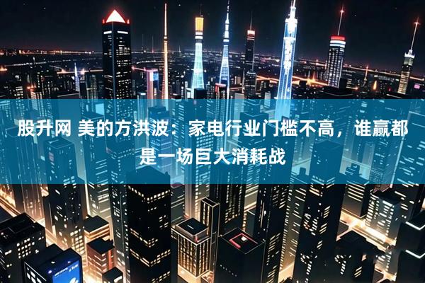 股升网 美的方洪波：家电行业门槛不高，谁赢都是一场巨大消耗战