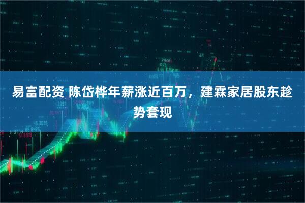 易富配资 陈岱桦年薪涨近百万，建霖家居股东趁势套现