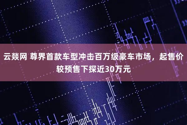 云燚网 尊界首款车型冲击百万级豪车市场，起售价较预售下探近30万元