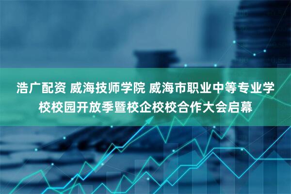 浩广配资 威海技师学院 威海市职业中等专业学校校园开放季暨校企校校合作大会启幕