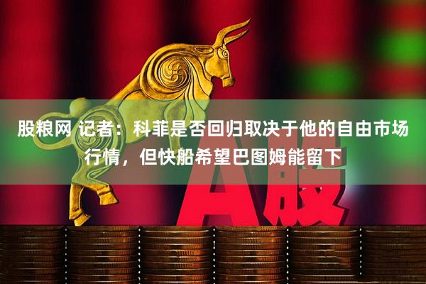 股粮网 记者：科菲是否回归取决于他的自由市场行情，但快船希望巴图姆能留下