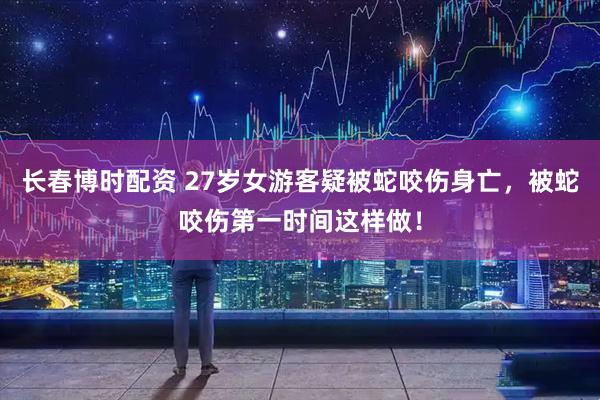 长春博时配资 27岁女游客疑被蛇咬伤身亡，被蛇咬伤第一时间这样做！