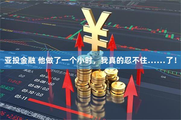 亚投金融 他做了一个小时，我真的忍不住……了！
