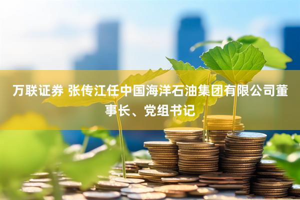 万联证券 张传江任中国海洋石油集团有限公司董事长、党组书记