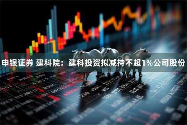 申银证券 建科院：建科投资拟减持不超1%公司股份
