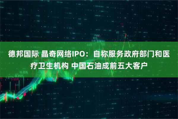 德邦国际 晶奇网络IPO：自称服务政府部门和医疗卫生机构 中国石油成前五大客户
