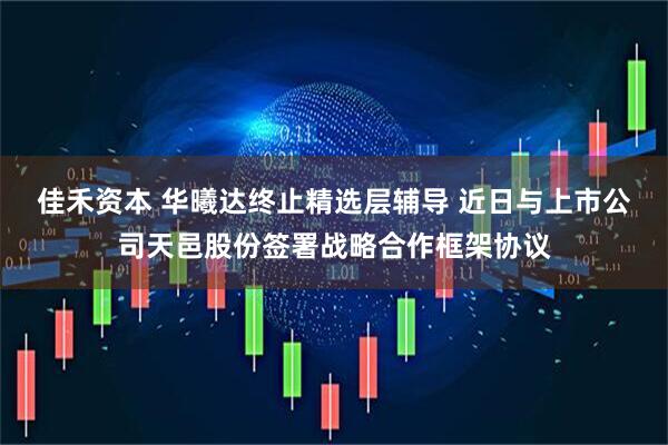 佳禾资本 华曦达终止精选层辅导 近日与上市公司天邑股份签署战略合作框架协议