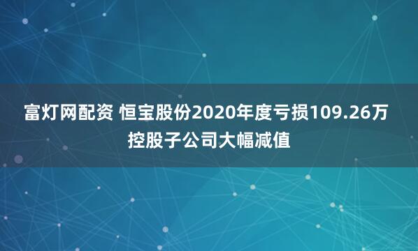 富灯网配资 恒宝股份2020年度亏损109.26万 控股子公司大幅减值