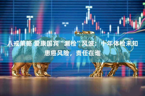 八戒策略 爱康国宾“漏检”风波：十年体检未知患癌风险，责任在谁