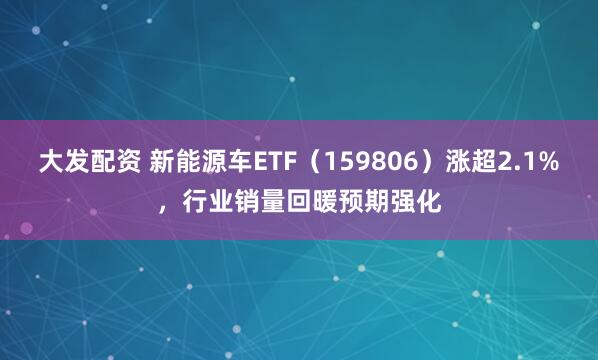 大发配资 新能源车ETF（159806）涨超2.1%，行业销量回暖预期强化