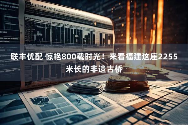 联丰优配 惊艳800载时光！来看福建这座2255米长的非遗古桥
