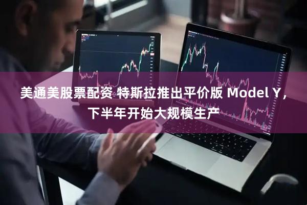 美通美股票配资 特斯拉推出平价版 Model Y，下半年开始大规模生产
