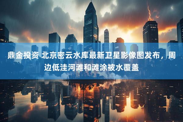 鼎金投资 北京密云水库最新卫星影像图发布，周边低洼河滩和滩涂被水覆盖