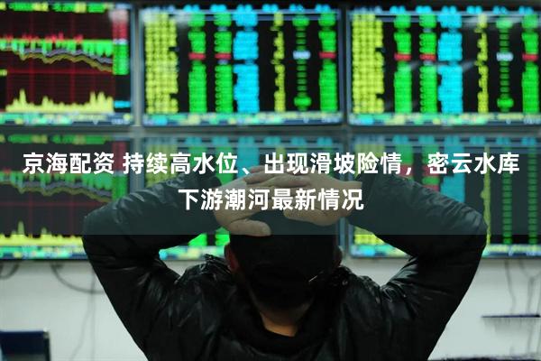 京海配资 持续高水位、出现滑坡险情，密云水库下游潮河最新情况