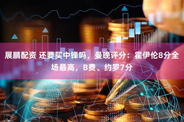 展鵬配资 还要买中锋吗，曼晚评分：霍伊伦8分全场最高，B费、约罗7分