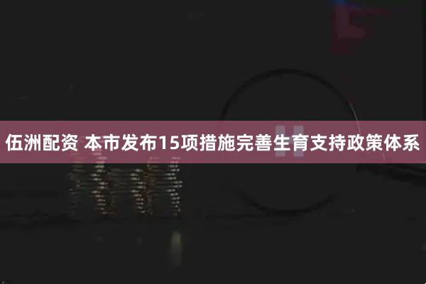 伍洲配资 本市发布15项措施完善生育支持政策体系