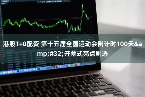 港股T+0配资 第十五届全国运动会倒计时100天&#32;开幕式亮点剧透