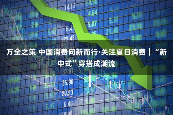 万全之策 中国消费向新而行·关注夏日消费｜“新中式”穿搭成潮流