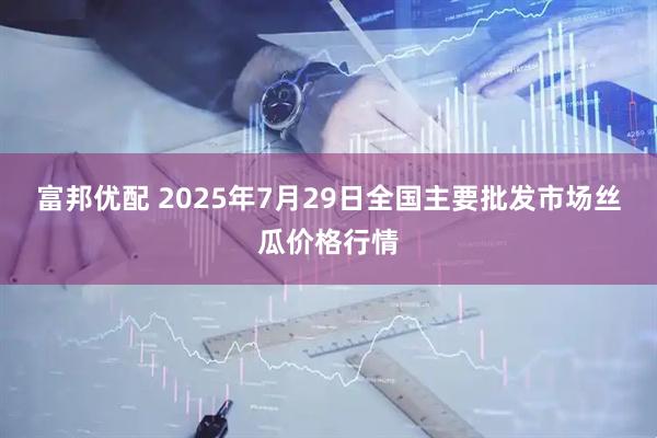 富邦优配 2025年7月29日全国主要批发市场丝瓜价格行情