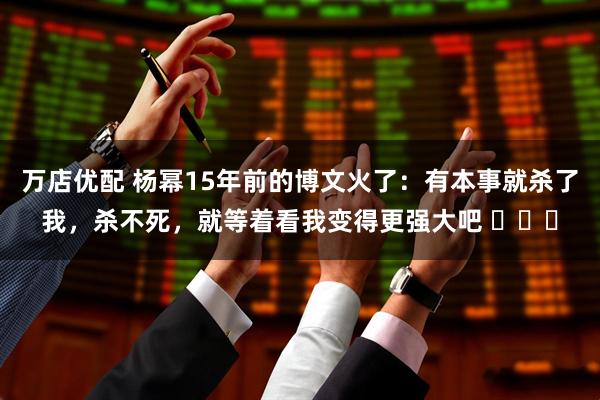 万店优配 杨幂15年前的博文火了：有本事就杀了我，杀不死，就等着看我变得更强大吧 ​​​