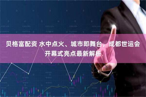 贝格富配资 水中点火、城市即舞台，成都世运会开幕式亮点最新解析