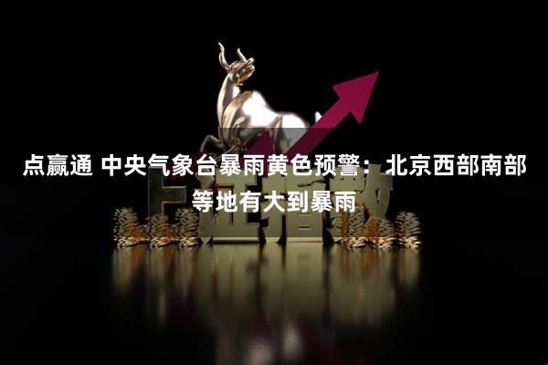 点赢通 中央气象台暴雨黄色预警：北京西部南部等地有大到暴雨