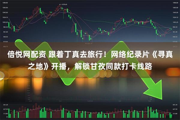 倍悦网配资 跟着丁真去旅行！网络纪录片《寻真之地》开播，解锁甘孜同款打卡线路