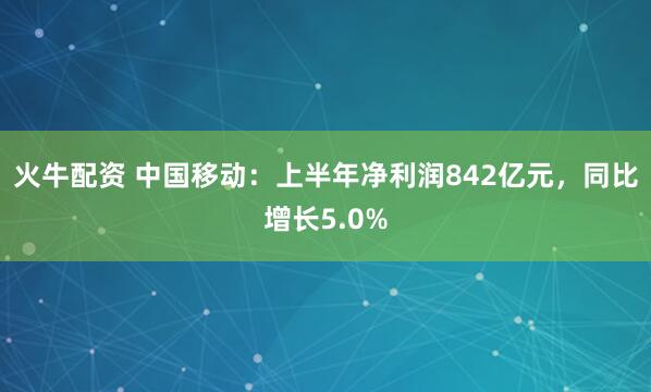 火牛配资 中国移动：上半年净利润842亿元，同比增长5.0%