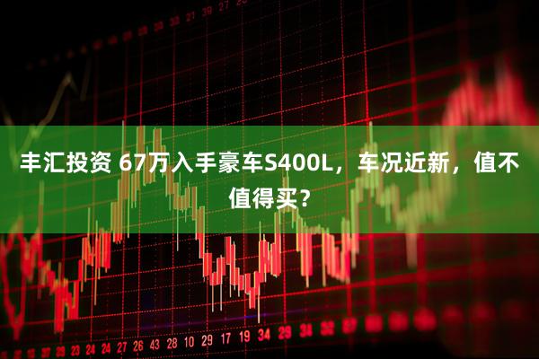 丰汇投资 67万入手豪车S400L，车况近新，值不值得买？
